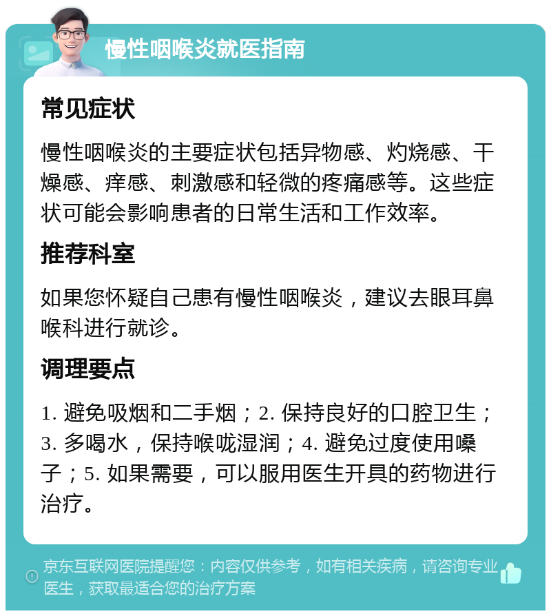 慢性咽喉炎就医指南 常见症状 慢性咽喉炎的主要症状包括异物感、灼烧感、干燥感、痒感、刺激感和轻微的疼痛感等。这些症状可能会影响患者的日常生活和工作效率。 推荐科室 如果您怀疑自己患有慢性咽喉炎，建议去眼耳鼻喉科进行就诊。 调理要点 1. 避免吸烟和二手烟；2. 保持良好的口腔卫生；3. 多喝水，保持喉咙湿润；4. 避免过度使用嗓子；5. 如果需要，可以服用医生开具的药物进行治疗。