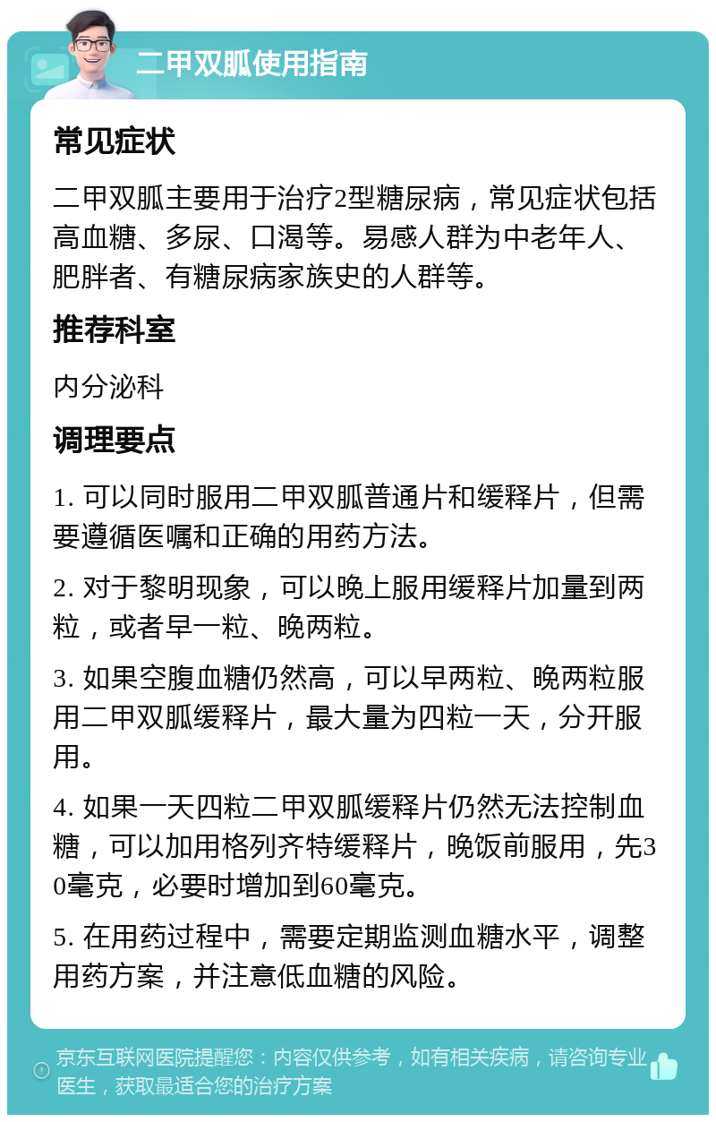 二甲双胍使用指南 常见症状 二甲双胍主要用于治疗2型糖尿病，常见症状包括高血糖、多尿、口渴等。易感人群为中老年人、肥胖者、有糖尿病家族史的人群等。 推荐科室 内分泌科 调理要点 1. 可以同时服用二甲双胍普通片和缓释片，但需要遵循医嘱和正确的用药方法。 2. 对于黎明现象，可以晚上服用缓释片加量到两粒，或者早一粒、晚两粒。 3. 如果空腹血糖仍然高，可以早两粒、晚两粒服用二甲双胍缓释片，最大量为四粒一天，分开服用。 4. 如果一天四粒二甲双胍缓释片仍然无法控制血糖，可以加用格列齐特缓释片，晚饭前服用，先30毫克，必要时增加到60毫克。 5. 在用药过程中，需要定期监测血糖水平，调整用药方案，并注意低血糖的风险。