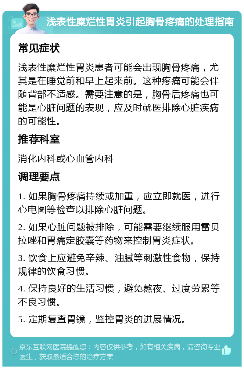 浅表性糜烂性胃炎引起胸骨疼痛的处理指南 常见症状 浅表性糜烂性胃炎患者可能会出现胸骨疼痛，尤其是在睡觉前和早上起来前。这种疼痛可能会伴随背部不适感。需要注意的是，胸骨后疼痛也可能是心脏问题的表现，应及时就医排除心脏疾病的可能性。 推荐科室 消化内科或心血管内科 调理要点 1. 如果胸骨疼痛持续或加重，应立即就医，进行心电图等检查以排除心脏问题。 2. 如果心脏问题被排除，可能需要继续服用雷贝拉唑和胃痛定胶囊等药物来控制胃炎症状。 3. 饮食上应避免辛辣、油腻等刺激性食物，保持规律的饮食习惯。 4. 保持良好的生活习惯，避免熬夜、过度劳累等不良习惯。 5. 定期复查胃镜，监控胃炎的进展情况。