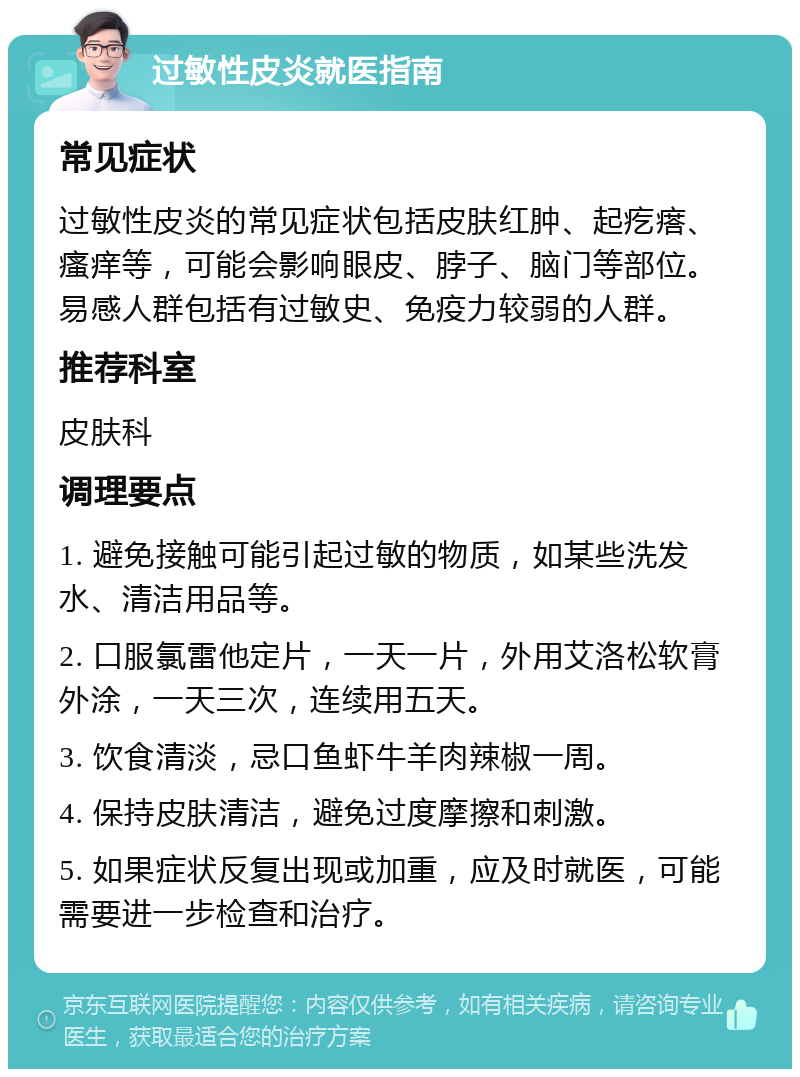 过敏性皮炎就医指南 常见症状 过敏性皮炎的常见症状包括皮肤红肿、起疙瘩、瘙痒等，可能会影响眼皮、脖子、脑门等部位。易感人群包括有过敏史、免疫力较弱的人群。 推荐科室 皮肤科 调理要点 1. 避免接触可能引起过敏的物质，如某些洗发水、清洁用品等。 2. 口服氯雷他定片，一天一片，外用艾洛松软膏外涂，一天三次，连续用五天。 3. 饮食清淡，忌口鱼虾牛羊肉辣椒一周。 4. 保持皮肤清洁，避免过度摩擦和刺激。 5. 如果症状反复出现或加重，应及时就医，可能需要进一步检查和治疗。