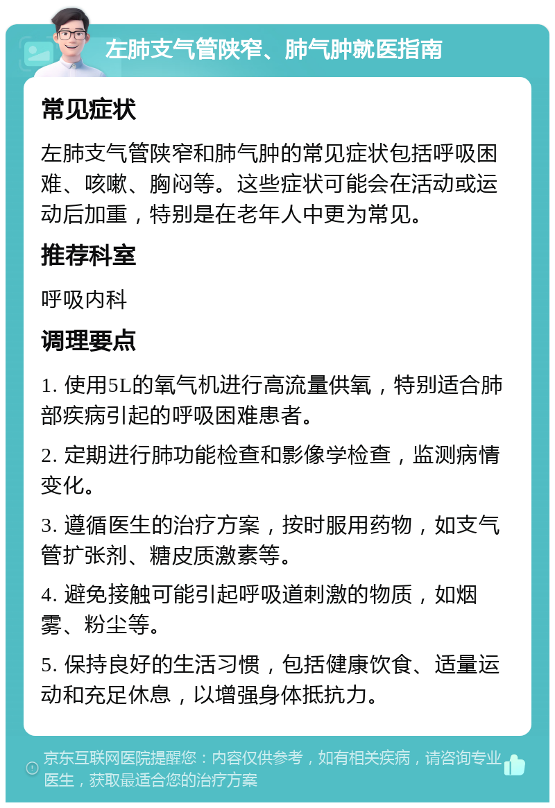 左肺支气管陕窄、肺气肿就医指南 常见症状 左肺支气管陕窄和肺气肿的常见症状包括呼吸困难、咳嗽、胸闷等。这些症状可能会在活动或运动后加重，特别是在老年人中更为常见。 推荐科室 呼吸内科 调理要点 1. 使用5L的氧气机进行高流量供氧，特别适合肺部疾病引起的呼吸困难患者。 2. 定期进行肺功能检查和影像学检查，监测病情变化。 3. 遵循医生的治疗方案，按时服用药物，如支气管扩张剂、糖皮质激素等。 4. 避免接触可能引起呼吸道刺激的物质，如烟雾、粉尘等。 5. 保持良好的生活习惯，包括健康饮食、适量运动和充足休息，以增强身体抵抗力。