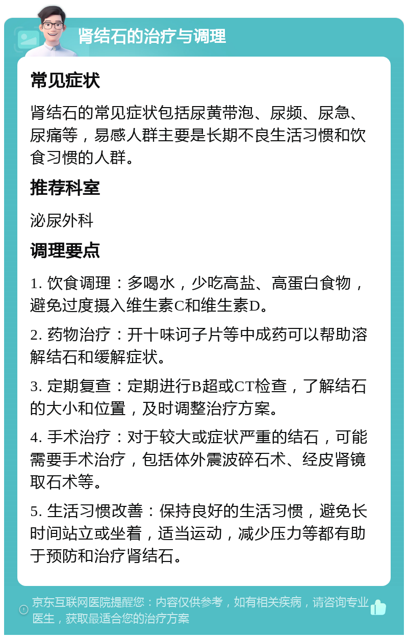 肾结石的治疗与调理 常见症状 肾结石的常见症状包括尿黄带泡、尿频、尿急、尿痛等，易感人群主要是长期不良生活习惯和饮食习惯的人群。 推荐科室 泌尿外科 调理要点 1. 饮食调理：多喝水，少吃高盐、高蛋白食物，避免过度摄入维生素C和维生素D。 2. 药物治疗：开十味诃子片等中成药可以帮助溶解结石和缓解症状。 3. 定期复查：定期进行B超或CT检查，了解结石的大小和位置，及时调整治疗方案。 4. 手术治疗：对于较大或症状严重的结石，可能需要手术治疗，包括体外震波碎石术、经皮肾镜取石术等。 5. 生活习惯改善：保持良好的生活习惯，避免长时间站立或坐着，适当运动，减少压力等都有助于预防和治疗肾结石。