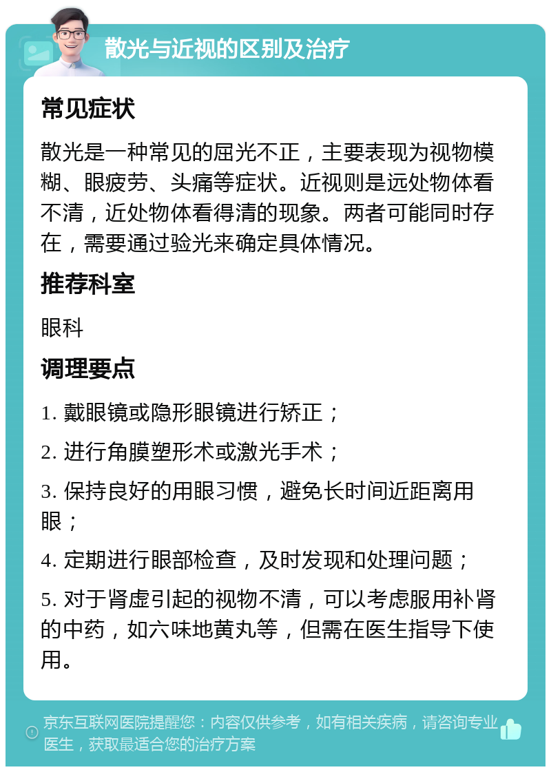 散光与近视的区别及治疗 常见症状 散光是一种常见的屈光不正，主要表现为视物模糊、眼疲劳、头痛等症状。近视则是远处物体看不清，近处物体看得清的现象。两者可能同时存在，需要通过验光来确定具体情况。 推荐科室 眼科 调理要点 1. 戴眼镜或隐形眼镜进行矫正； 2. 进行角膜塑形术或激光手术； 3. 保持良好的用眼习惯，避免长时间近距离用眼； 4. 定期进行眼部检查，及时发现和处理问题； 5. 对于肾虚引起的视物不清，可以考虑服用补肾的中药，如六味地黄丸等，但需在医生指导下使用。