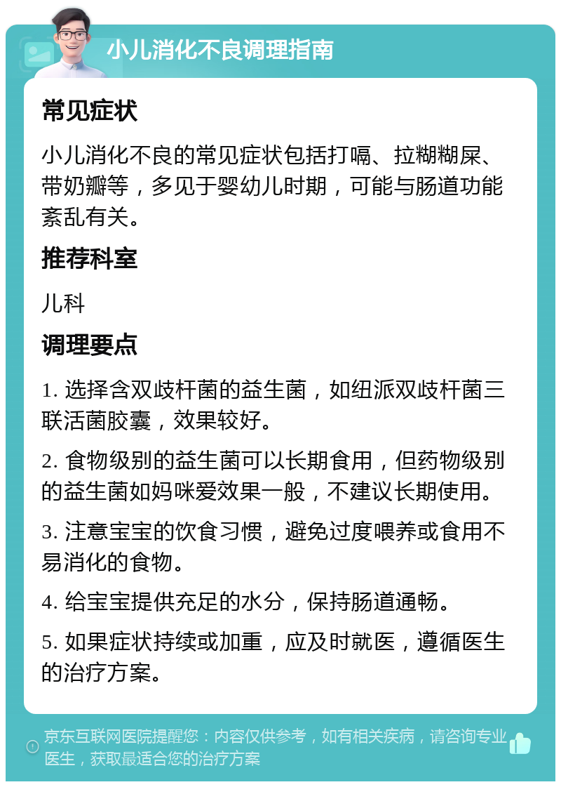 小儿消化不良调理指南 常见症状 小儿消化不良的常见症状包括打嗝、拉糊糊屎、带奶瓣等，多见于婴幼儿时期，可能与肠道功能紊乱有关。 推荐科室 儿科 调理要点 1. 选择含双歧杆菌的益生菌，如纽派双歧杆菌三联活菌胶囊，效果较好。 2. 食物级别的益生菌可以长期食用，但药物级别的益生菌如妈咪爱效果一般，不建议长期使用。 3. 注意宝宝的饮食习惯，避免过度喂养或食用不易消化的食物。 4. 给宝宝提供充足的水分，保持肠道通畅。 5. 如果症状持续或加重，应及时就医，遵循医生的治疗方案。