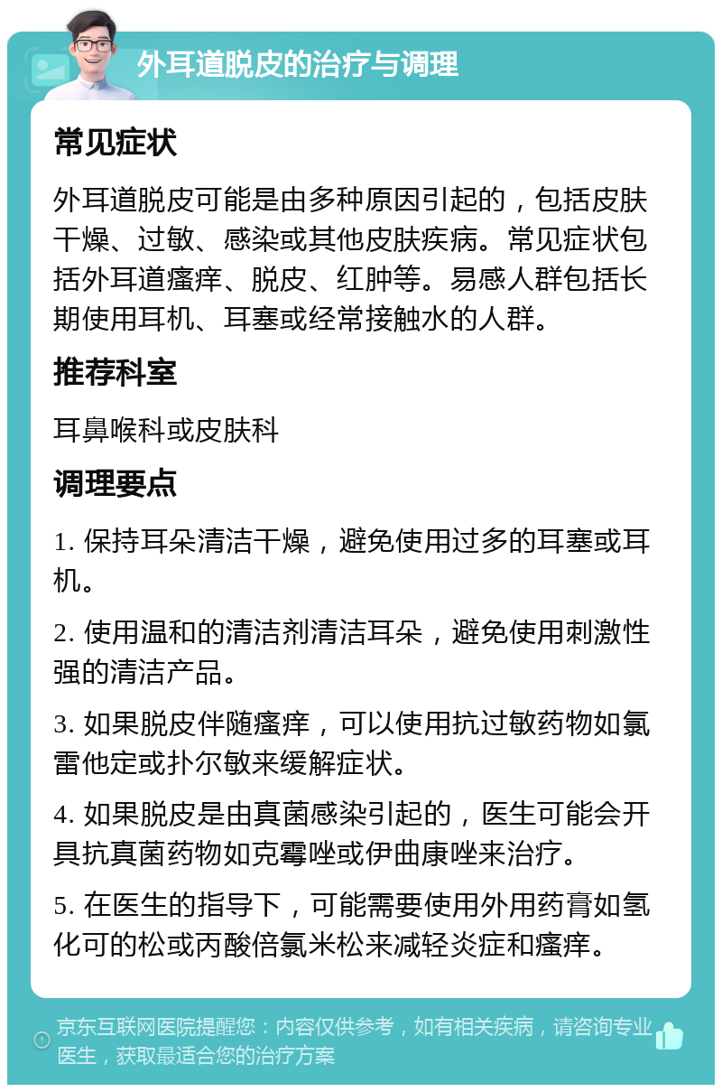 外耳道脱皮的治疗与调理 常见症状 外耳道脱皮可能是由多种原因引起的，包括皮肤干燥、过敏、感染或其他皮肤疾病。常见症状包括外耳道瘙痒、脱皮、红肿等。易感人群包括长期使用耳机、耳塞或经常接触水的人群。 推荐科室 耳鼻喉科或皮肤科 调理要点 1. 保持耳朵清洁干燥，避免使用过多的耳塞或耳机。 2. 使用温和的清洁剂清洁耳朵，避免使用刺激性强的清洁产品。 3. 如果脱皮伴随瘙痒，可以使用抗过敏药物如氯雷他定或扑尔敏来缓解症状。 4. 如果脱皮是由真菌感染引起的，医生可能会开具抗真菌药物如克霉唑或伊曲康唑来治疗。 5. 在医生的指导下，可能需要使用外用药膏如氢化可的松或丙酸倍氯米松来减轻炎症和瘙痒。