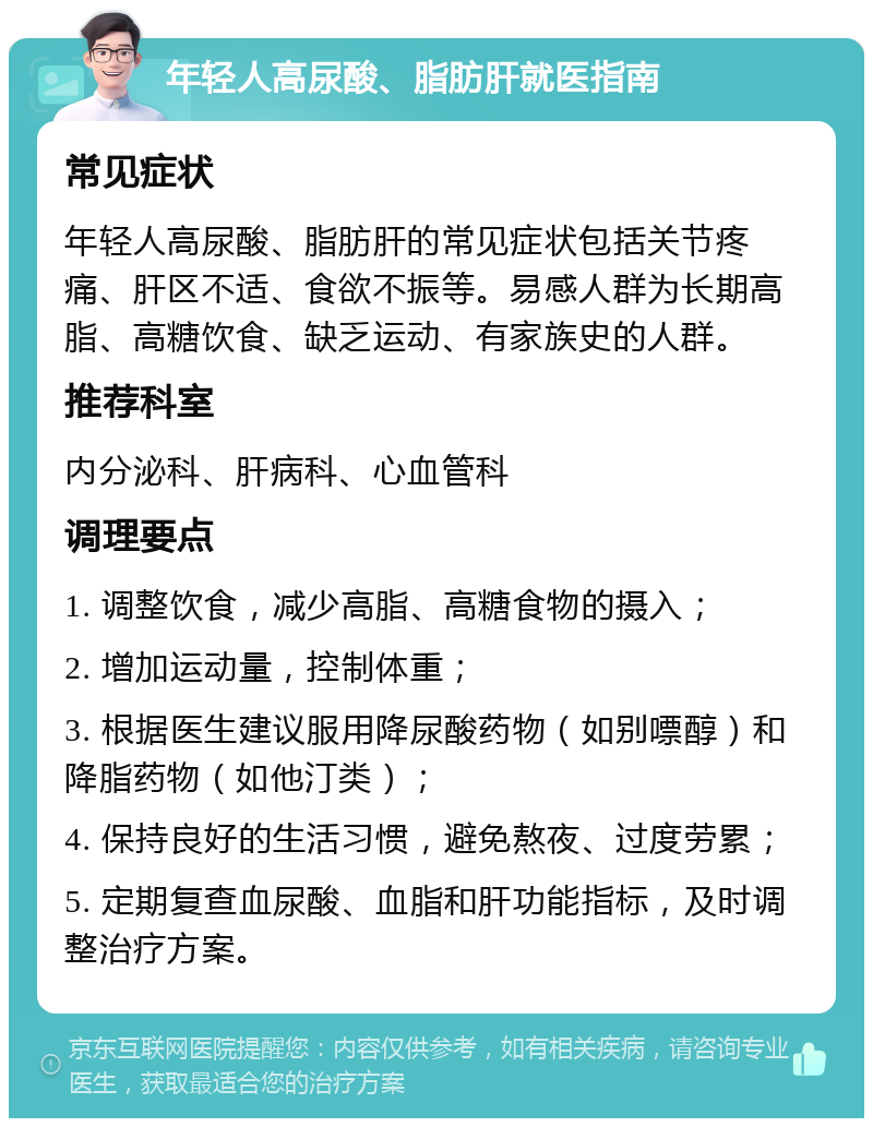 年轻人高尿酸、脂肪肝就医指南 常见症状 年轻人高尿酸、脂肪肝的常见症状包括关节疼痛、肝区不适、食欲不振等。易感人群为长期高脂、高糖饮食、缺乏运动、有家族史的人群。 推荐科室 内分泌科、肝病科、心血管科 调理要点 1. 调整饮食，减少高脂、高糖食物的摄入； 2. 增加运动量，控制体重； 3. 根据医生建议服用降尿酸药物（如别嘌醇）和降脂药物（如他汀类）； 4. 保持良好的生活习惯，避免熬夜、过度劳累； 5. 定期复查血尿酸、血脂和肝功能指标，及时调整治疗方案。