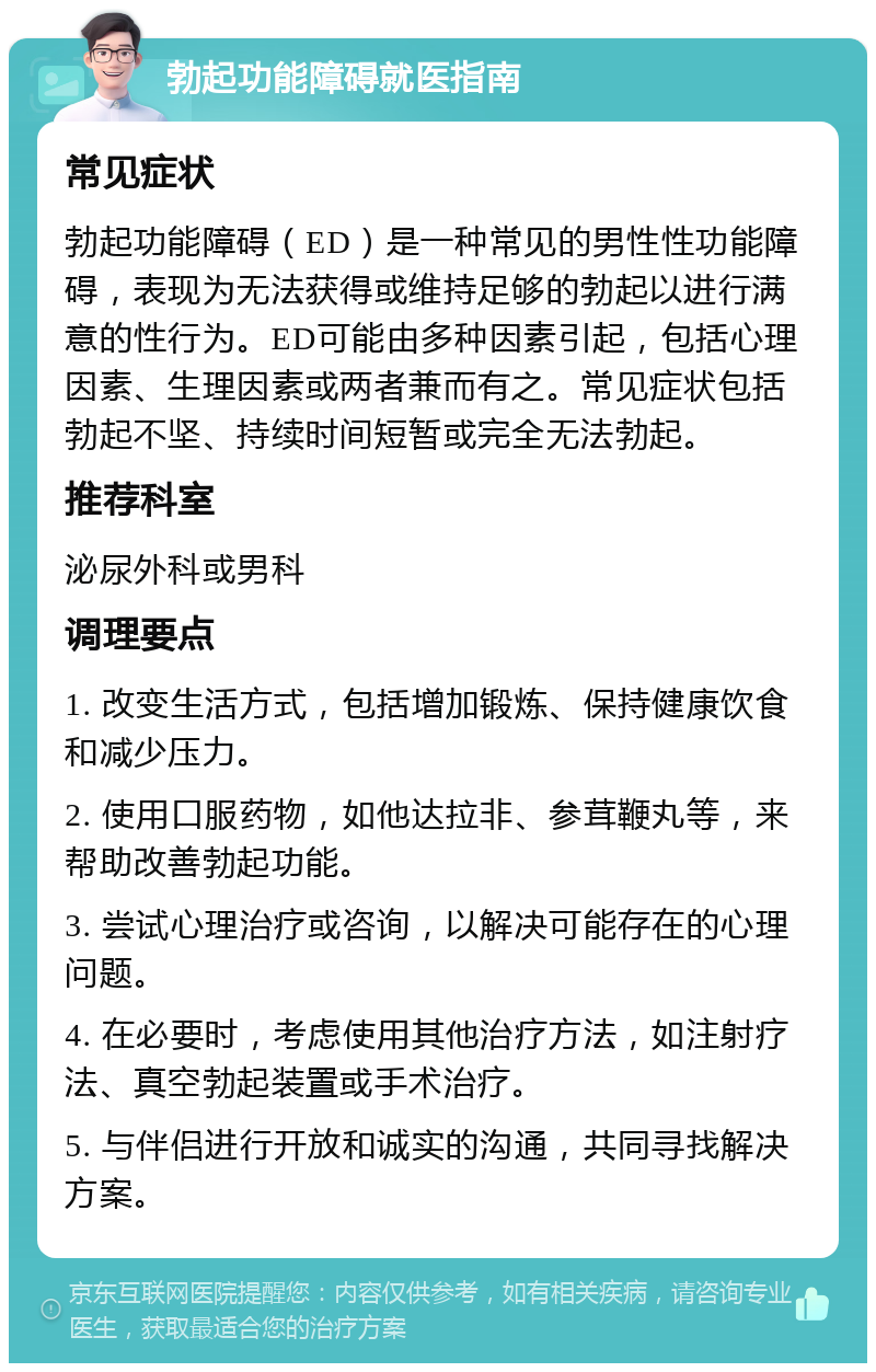 勃起功能障碍就医指南 常见症状 勃起功能障碍（ED）是一种常见的男性性功能障碍，表现为无法获得或维持足够的勃起以进行满意的性行为。ED可能由多种因素引起，包括心理因素、生理因素或两者兼而有之。常见症状包括勃起不坚、持续时间短暂或完全无法勃起。 推荐科室 泌尿外科或男科 调理要点 1. 改变生活方式，包括增加锻炼、保持健康饮食和减少压力。 2. 使用口服药物，如他达拉非、参茸鞭丸等，来帮助改善勃起功能。 3. 尝试心理治疗或咨询，以解决可能存在的心理问题。 4. 在必要时，考虑使用其他治疗方法，如注射疗法、真空勃起装置或手术治疗。 5. 与伴侣进行开放和诚实的沟通，共同寻找解决方案。