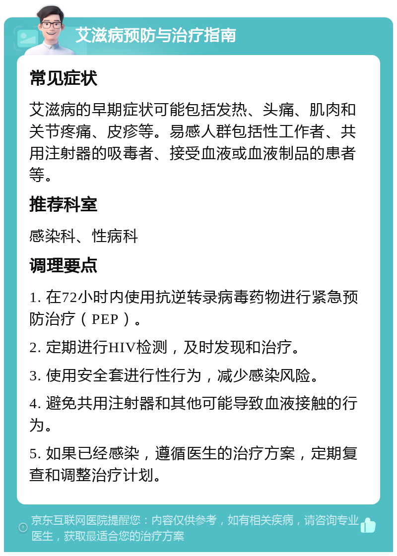 艾滋病预防与治疗指南 常见症状 艾滋病的早期症状可能包括发热、头痛、肌肉和关节疼痛、皮疹等。易感人群包括性工作者、共用注射器的吸毒者、接受血液或血液制品的患者等。 推荐科室 感染科、性病科 调理要点 1. 在72小时内使用抗逆转录病毒药物进行紧急预防治疗（PEP）。 2. 定期进行HIV检测，及时发现和治疗。 3. 使用安全套进行性行为，减少感染风险。 4. 避免共用注射器和其他可能导致血液接触的行为。 5. 如果已经感染，遵循医生的治疗方案，定期复查和调整治疗计划。