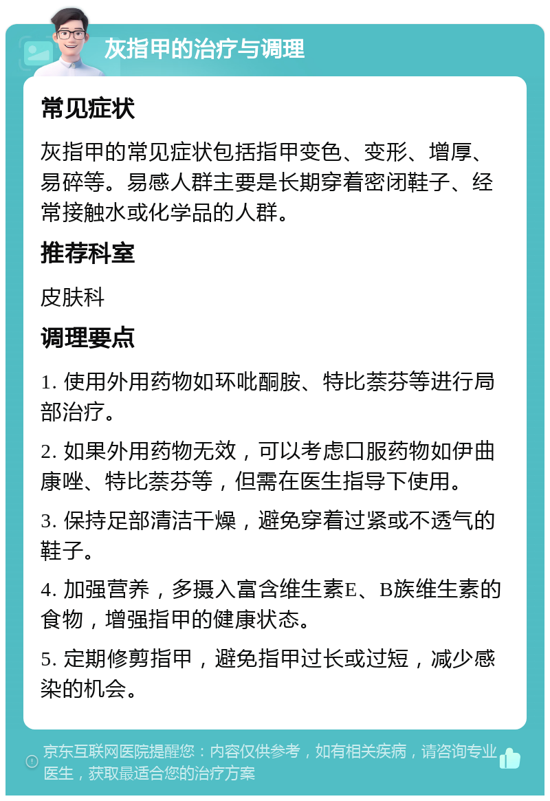 灰指甲的治疗与调理 常见症状 灰指甲的常见症状包括指甲变色、变形、增厚、易碎等。易感人群主要是长期穿着密闭鞋子、经常接触水或化学品的人群。 推荐科室 皮肤科 调理要点 1. 使用外用药物如环吡酮胺、特比萘芬等进行局部治疗。 2. 如果外用药物无效，可以考虑口服药物如伊曲康唑、特比萘芬等，但需在医生指导下使用。 3. 保持足部清洁干燥，避免穿着过紧或不透气的鞋子。 4. 加强营养，多摄入富含维生素E、B族维生素的食物，增强指甲的健康状态。 5. 定期修剪指甲，避免指甲过长或过短，减少感染的机会。