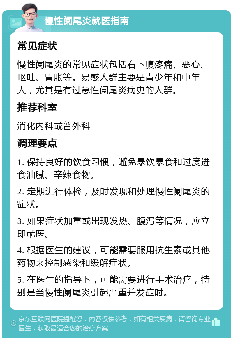 慢性阑尾炎就医指南 常见症状 慢性阑尾炎的常见症状包括右下腹疼痛、恶心、呕吐、胃胀等。易感人群主要是青少年和中年人，尤其是有过急性阑尾炎病史的人群。 推荐科室 消化内科或普外科 调理要点 1. 保持良好的饮食习惯，避免暴饮暴食和过度进食油腻、辛辣食物。 2. 定期进行体检，及时发现和处理慢性阑尾炎的症状。 3. 如果症状加重或出现发热、腹泻等情况，应立即就医。 4. 根据医生的建议，可能需要服用抗生素或其他药物来控制感染和缓解症状。 5. 在医生的指导下，可能需要进行手术治疗，特别是当慢性阑尾炎引起严重并发症时。