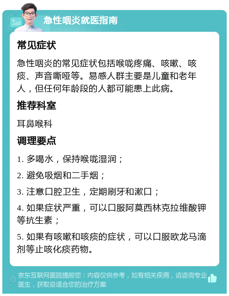 急性咽炎就医指南 常见症状 急性咽炎的常见症状包括喉咙疼痛、咳嗽、咳痰、声音嘶哑等。易感人群主要是儿童和老年人，但任何年龄段的人都可能患上此病。 推荐科室 耳鼻喉科 调理要点 1. 多喝水，保持喉咙湿润； 2. 避免吸烟和二手烟； 3. 注意口腔卫生，定期刷牙和漱口； 4. 如果症状严重，可以口服阿莫西林克拉维酸钾等抗生素； 5. 如果有咳嗽和咳痰的症状，可以口服欧龙马滴剂等止咳化痰药物。