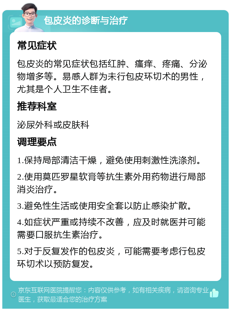 包皮炎的诊断与治疗 常见症状 包皮炎的常见症状包括红肿、瘙痒、疼痛、分泌物增多等。易感人群为未行包皮环切术的男性，尤其是个人卫生不佳者。 推荐科室 泌尿外科或皮肤科 调理要点 1.保持局部清洁干燥，避免使用刺激性洗涤剂。 2.使用莫匹罗星软膏等抗生素外用药物进行局部消炎治疗。 3.避免性生活或使用安全套以防止感染扩散。 4.如症状严重或持续不改善，应及时就医并可能需要口服抗生素治疗。 5.对于反复发作的包皮炎，可能需要考虑行包皮环切术以预防复发。