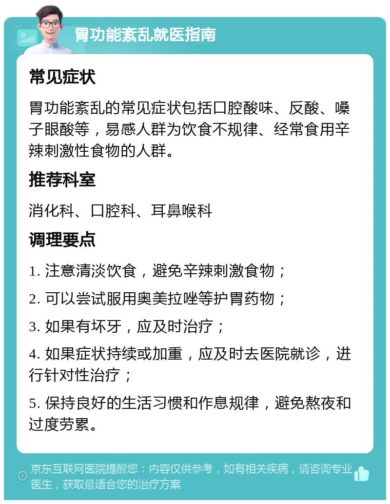 胃功能紊乱就医指南 常见症状 胃功能紊乱的常见症状包括口腔酸味、反酸、嗓子眼酸等，易感人群为饮食不规律、经常食用辛辣刺激性食物的人群。 推荐科室 消化科、口腔科、耳鼻喉科 调理要点 1. 注意清淡饮食，避免辛辣刺激食物； 2. 可以尝试服用奥美拉唑等护胃药物； 3. 如果有坏牙，应及时治疗； 4. 如果症状持续或加重，应及时去医院就诊，进行针对性治疗； 5. 保持良好的生活习惯和作息规律，避免熬夜和过度劳累。