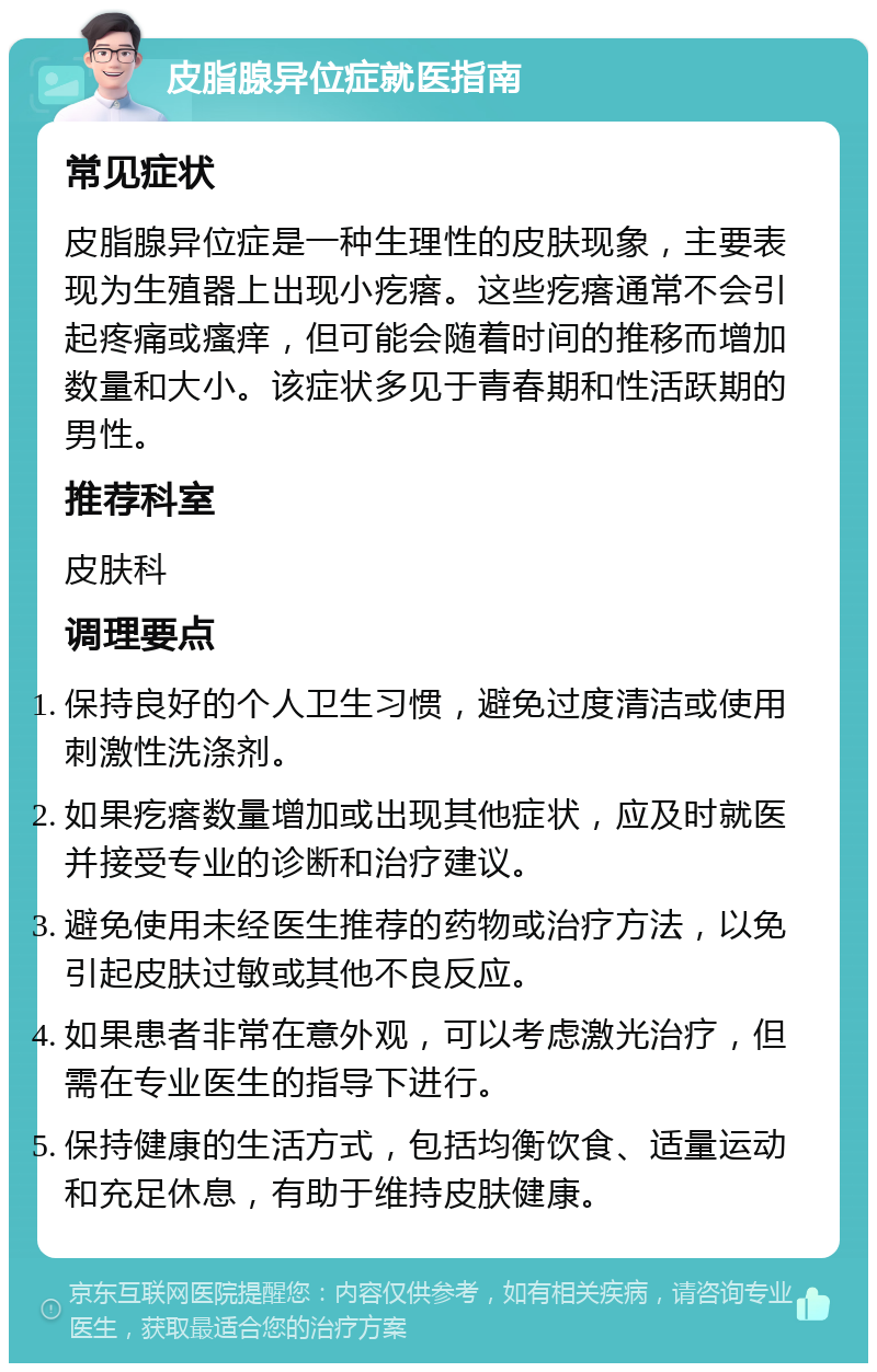 皮脂腺异位症就医指南 常见症状 皮脂腺异位症是一种生理性的皮肤现象，主要表现为生殖器上出现小疙瘩。这些疙瘩通常不会引起疼痛或瘙痒，但可能会随着时间的推移而增加数量和大小。该症状多见于青春期和性活跃期的男性。 推荐科室 皮肤科 调理要点 保持良好的个人卫生习惯，避免过度清洁或使用刺激性洗涤剂。 如果疙瘩数量增加或出现其他症状，应及时就医并接受专业的诊断和治疗建议。 避免使用未经医生推荐的药物或治疗方法，以免引起皮肤过敏或其他不良反应。 如果患者非常在意外观，可以考虑激光治疗，但需在专业医生的指导下进行。 保持健康的生活方式，包括均衡饮食、适量运动和充足休息，有助于维持皮肤健康。