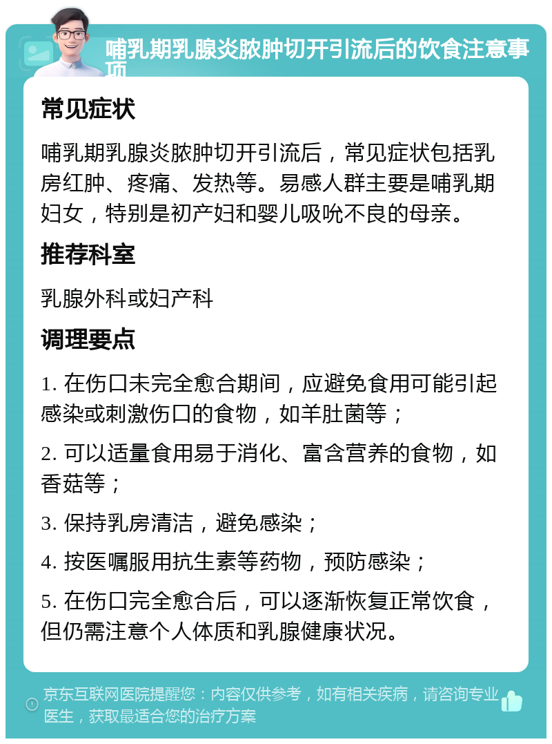 哺乳期乳腺炎脓肿切开引流后的饮食注意事项 常见症状 哺乳期乳腺炎脓肿切开引流后，常见症状包括乳房红肿、疼痛、发热等。易感人群主要是哺乳期妇女，特别是初产妇和婴儿吸吮不良的母亲。 推荐科室 乳腺外科或妇产科 调理要点 1. 在伤口未完全愈合期间，应避免食用可能引起感染或刺激伤口的食物，如羊肚菌等； 2. 可以适量食用易于消化、富含营养的食物，如香菇等； 3. 保持乳房清洁，避免感染； 4. 按医嘱服用抗生素等药物，预防感染； 5. 在伤口完全愈合后，可以逐渐恢复正常饮食，但仍需注意个人体质和乳腺健康状况。