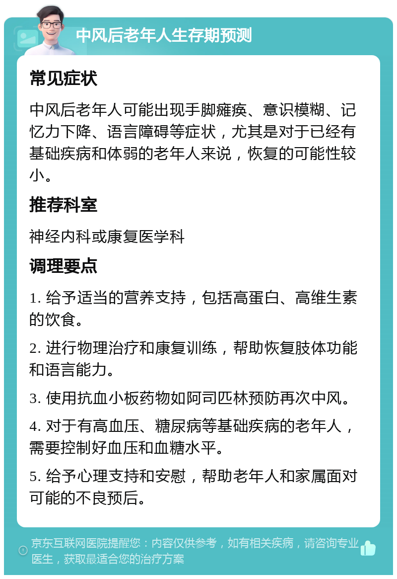 中风后老年人生存期预测 常见症状 中风后老年人可能出现手脚瘫痪、意识模糊、记忆力下降、语言障碍等症状，尤其是对于已经有基础疾病和体弱的老年人来说，恢复的可能性较小。 推荐科室 神经内科或康复医学科 调理要点 1. 给予适当的营养支持，包括高蛋白、高维生素的饮食。 2. 进行物理治疗和康复训练，帮助恢复肢体功能和语言能力。 3. 使用抗血小板药物如阿司匹林预防再次中风。 4. 对于有高血压、糖尿病等基础疾病的老年人，需要控制好血压和血糖水平。 5. 给予心理支持和安慰，帮助老年人和家属面对可能的不良预后。