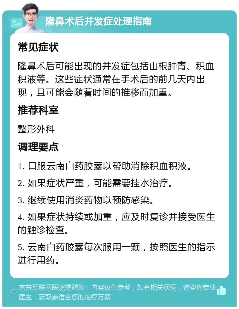 隆鼻术后并发症处理指南 常见症状 隆鼻术后可能出现的并发症包括山根肿青、积血积液等。这些症状通常在手术后的前几天内出现，且可能会随着时间的推移而加重。 推荐科室 整形外科 调理要点 1. 口服云南白药胶囊以帮助消除积血积液。 2. 如果症状严重，可能需要挂水治疗。 3. 继续使用消炎药物以预防感染。 4. 如果症状持续或加重，应及时复诊并接受医生的触诊检查。 5. 云南白药胶囊每次服用一颗，按照医生的指示进行用药。