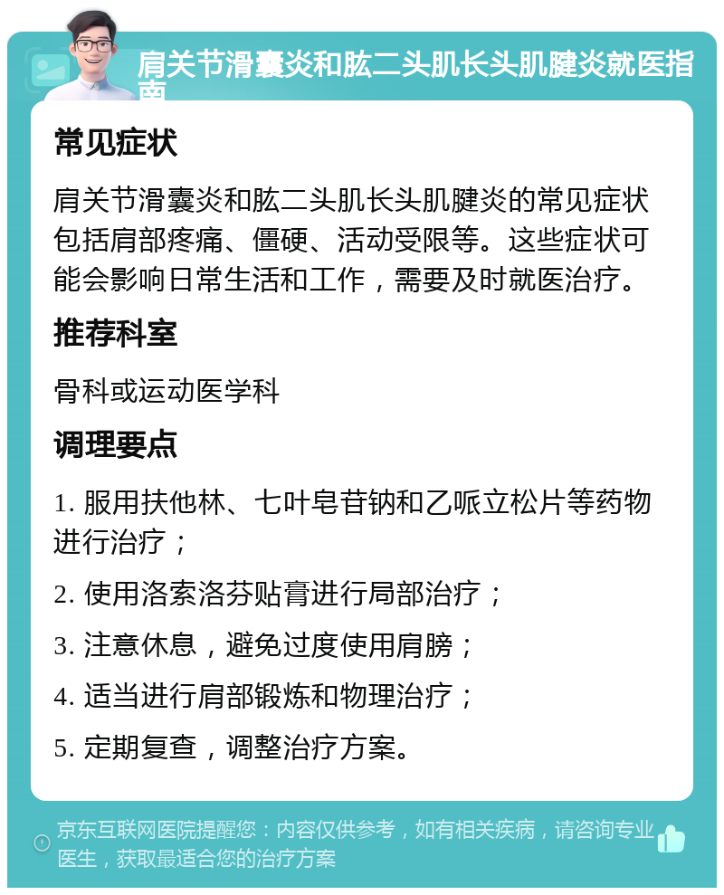 肩关节滑囊炎和肱二头肌长头肌腱炎就医指南 常见症状 肩关节滑囊炎和肱二头肌长头肌腱炎的常见症状包括肩部疼痛、僵硬、活动受限等。这些症状可能会影响日常生活和工作，需要及时就医治疗。 推荐科室 骨科或运动医学科 调理要点 1. 服用扶他林、七叶皂苷钠和乙哌立松片等药物进行治疗； 2. 使用洛索洛芬贴膏进行局部治疗； 3. 注意休息，避免过度使用肩膀； 4. 适当进行肩部锻炼和物理治疗； 5. 定期复查，调整治疗方案。