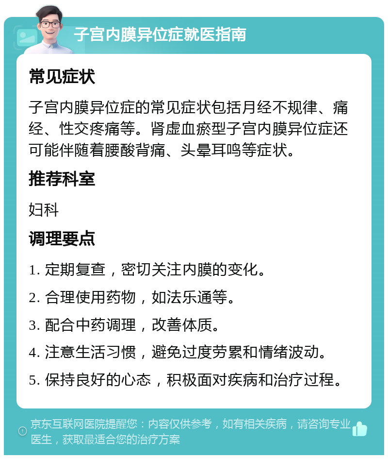 子宫内膜异位症就医指南 常见症状 子宫内膜异位症的常见症状包括月经不规律、痛经、性交疼痛等。肾虚血瘀型子宫内膜异位症还可能伴随着腰酸背痛、头晕耳鸣等症状。 推荐科室 妇科 调理要点 1. 定期复查，密切关注内膜的变化。 2. 合理使用药物，如法乐通等。 3. 配合中药调理，改善体质。 4. 注意生活习惯，避免过度劳累和情绪波动。 5. 保持良好的心态，积极面对疾病和治疗过程。