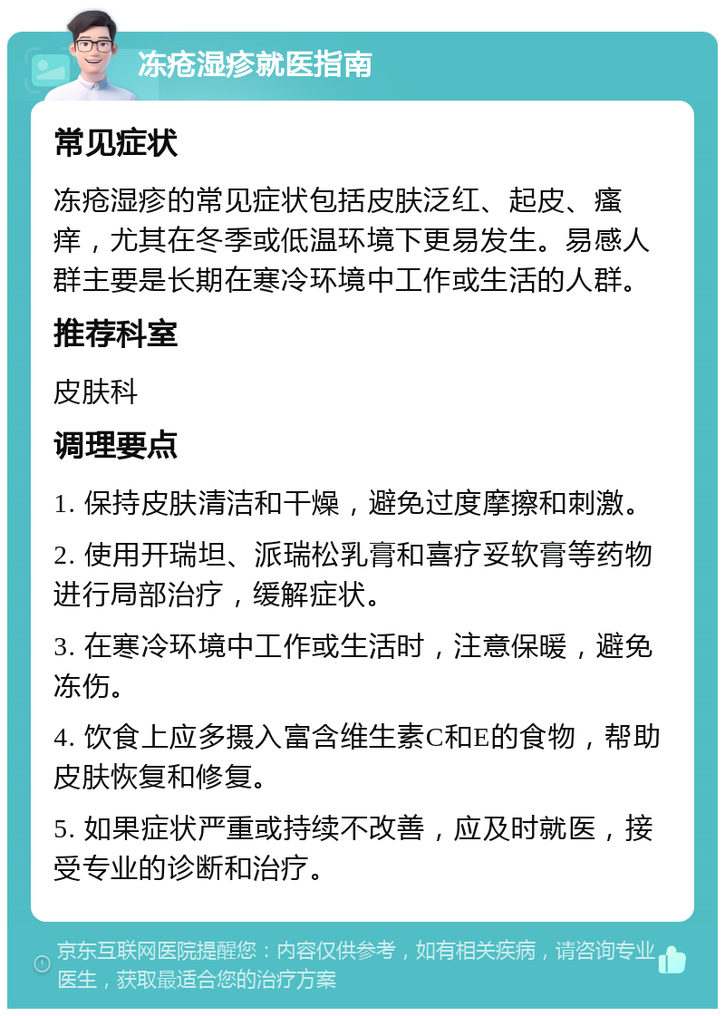 冻疮湿疹就医指南 常见症状 冻疮湿疹的常见症状包括皮肤泛红、起皮、瘙痒，尤其在冬季或低温环境下更易发生。易感人群主要是长期在寒冷环境中工作或生活的人群。 推荐科室 皮肤科 调理要点 1. 保持皮肤清洁和干燥，避免过度摩擦和刺激。 2. 使用开瑞坦、派瑞松乳膏和喜疗妥软膏等药物进行局部治疗，缓解症状。 3. 在寒冷环境中工作或生活时，注意保暖，避免冻伤。 4. 饮食上应多摄入富含维生素C和E的食物，帮助皮肤恢复和修复。 5. 如果症状严重或持续不改善，应及时就医，接受专业的诊断和治疗。