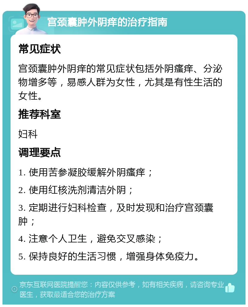 宫颈囊肿外阴痒的治疗指南 常见症状 宫颈囊肿外阴痒的常见症状包括外阴瘙痒、分泌物增多等，易感人群为女性，尤其是有性生活的女性。 推荐科室 妇科 调理要点 1. 使用苦参凝胶缓解外阴瘙痒； 2. 使用红核洗剂清洁外阴； 3. 定期进行妇科检查，及时发现和治疗宫颈囊肿； 4. 注意个人卫生，避免交叉感染； 5. 保持良好的生活习惯，增强身体免疫力。