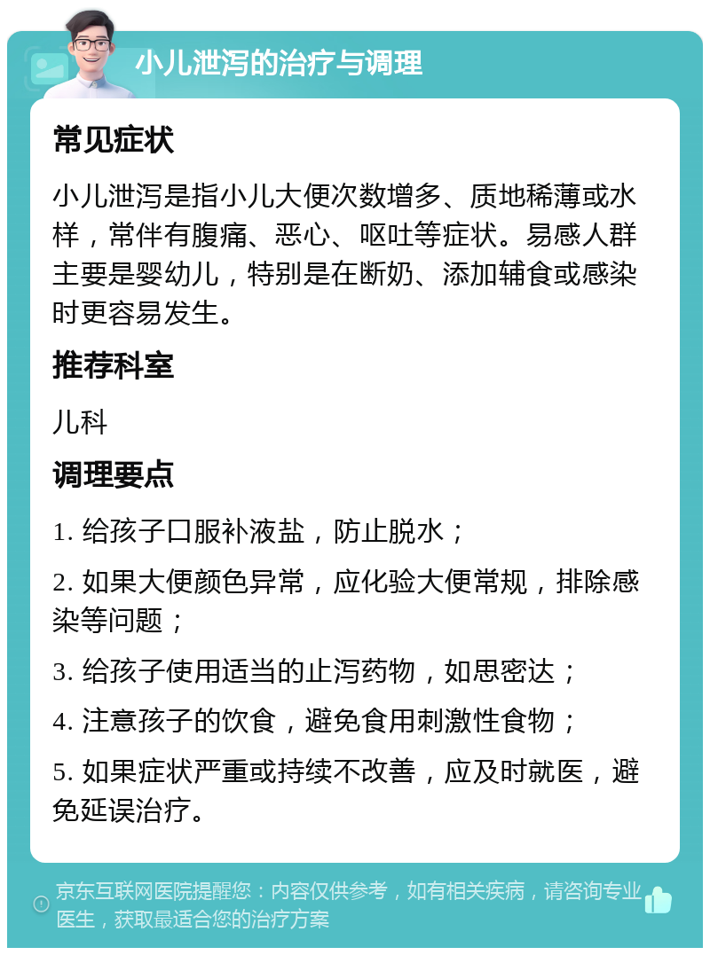 小儿泄泻的治疗与调理 常见症状 小儿泄泻是指小儿大便次数增多、质地稀薄或水样，常伴有腹痛、恶心、呕吐等症状。易感人群主要是婴幼儿，特别是在断奶、添加辅食或感染时更容易发生。 推荐科室 儿科 调理要点 1. 给孩子口服补液盐，防止脱水； 2. 如果大便颜色异常，应化验大便常规，排除感染等问题； 3. 给孩子使用适当的止泻药物，如思密达； 4. 注意孩子的饮食，避免食用刺激性食物； 5. 如果症状严重或持续不改善，应及时就医，避免延误治疗。