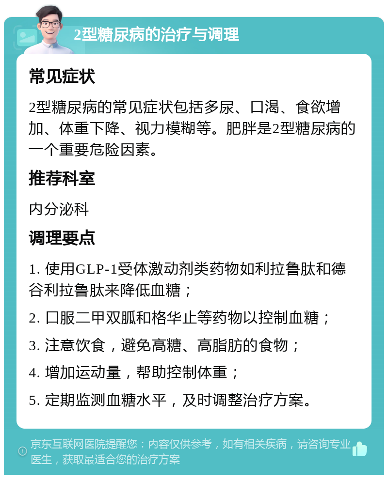 2型糖尿病的治疗与调理 常见症状 2型糖尿病的常见症状包括多尿、口渴、食欲增加、体重下降、视力模糊等。肥胖是2型糖尿病的一个重要危险因素。 推荐科室 内分泌科 调理要点 1. 使用GLP-1受体激动剂类药物如利拉鲁肽和德谷利拉鲁肽来降低血糖； 2. 口服二甲双胍和格华止等药物以控制血糖； 3. 注意饮食，避免高糖、高脂肪的食物； 4. 增加运动量，帮助控制体重； 5. 定期监测血糖水平，及时调整治疗方案。