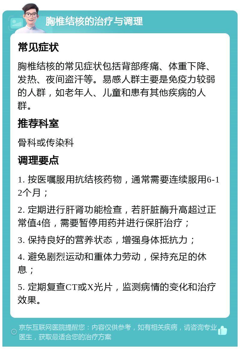 胸椎结核的治疗与调理 常见症状 胸椎结核的常见症状包括背部疼痛、体重下降、发热、夜间盗汗等。易感人群主要是免疫力较弱的人群，如老年人、儿童和患有其他疾病的人群。 推荐科室 骨科或传染科 调理要点 1. 按医嘱服用抗结核药物，通常需要连续服用6-12个月； 2. 定期进行肝肾功能检查，若肝脏酶升高超过正常值4倍，需要暂停用药并进行保肝治疗； 3. 保持良好的营养状态，增强身体抵抗力； 4. 避免剧烈运动和重体力劳动，保持充足的休息； 5. 定期复查CT或X光片，监测病情的变化和治疗效果。