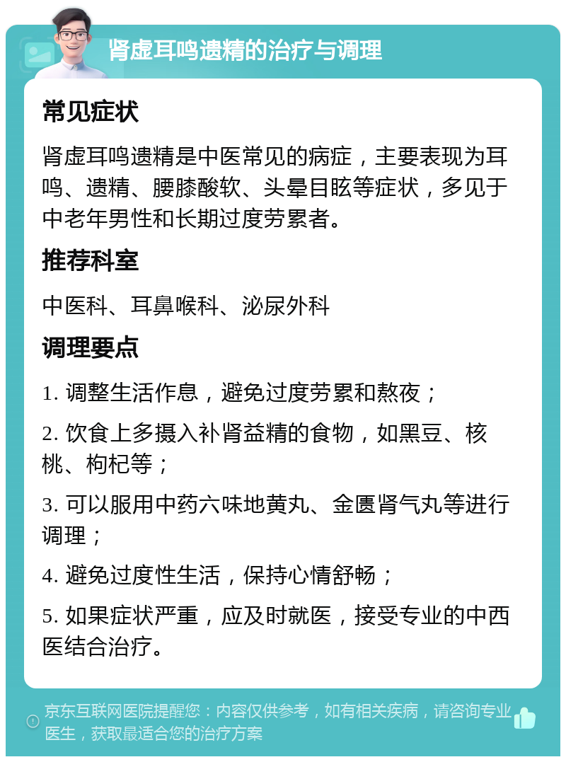 肾虚耳鸣遗精的治疗与调理 常见症状 肾虚耳鸣遗精是中医常见的病症，主要表现为耳鸣、遗精、腰膝酸软、头晕目眩等症状，多见于中老年男性和长期过度劳累者。 推荐科室 中医科、耳鼻喉科、泌尿外科 调理要点 1. 调整生活作息，避免过度劳累和熬夜； 2. 饮食上多摄入补肾益精的食物，如黑豆、核桃、枸杞等； 3. 可以服用中药六味地黄丸、金匮肾气丸等进行调理； 4. 避免过度性生活，保持心情舒畅； 5. 如果症状严重，应及时就医，接受专业的中西医结合治疗。