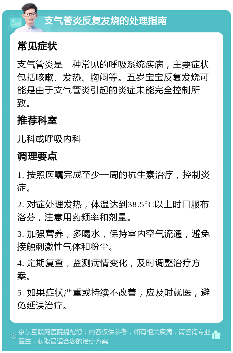 支气管炎反复发烧的处理指南 常见症状 支气管炎是一种常见的呼吸系统疾病，主要症状包括咳嗽、发热、胸闷等。五岁宝宝反复发烧可能是由于支气管炎引起的炎症未能完全控制所致。 推荐科室 儿科或呼吸内科 调理要点 1. 按照医嘱完成至少一周的抗生素治疗，控制炎症。 2. 对症处理发热，体温达到38.5°C以上时口服布洛芬，注意用药频率和剂量。 3. 加强营养，多喝水，保持室内空气流通，避免接触刺激性气体和粉尘。 4. 定期复查，监测病情变化，及时调整治疗方案。 5. 如果症状严重或持续不改善，应及时就医，避免延误治疗。