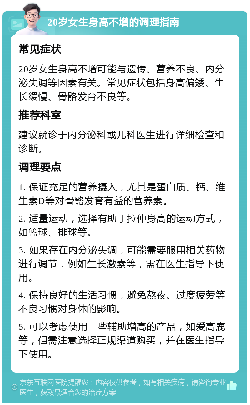 20岁女生身高不增的调理指南 常见症状 20岁女生身高不增可能与遗传、营养不良、内分泌失调等因素有关。常见症状包括身高偏矮、生长缓慢、骨骼发育不良等。 推荐科室 建议就诊于内分泌科或儿科医生进行详细检查和诊断。 调理要点 1. 保证充足的营养摄入，尤其是蛋白质、钙、维生素D等对骨骼发育有益的营养素。 2. 适量运动，选择有助于拉伸身高的运动方式，如篮球、排球等。 3. 如果存在内分泌失调，可能需要服用相关药物进行调节，例如生长激素等，需在医生指导下使用。 4. 保持良好的生活习惯，避免熬夜、过度疲劳等不良习惯对身体的影响。 5. 可以考虑使用一些辅助增高的产品，如爱高鹿等，但需注意选择正规渠道购买，并在医生指导下使用。