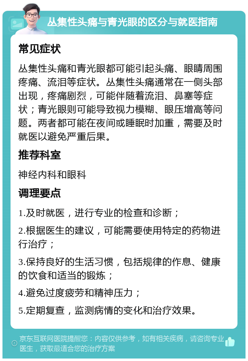 丛集性头痛与青光眼的区分与就医指南 常见症状 丛集性头痛和青光眼都可能引起头痛、眼睛周围疼痛、流泪等症状。丛集性头痛通常在一侧头部出现，疼痛剧烈，可能伴随着流泪、鼻塞等症状；青光眼则可能导致视力模糊、眼压增高等问题。两者都可能在夜间或睡眠时加重，需要及时就医以避免严重后果。 推荐科室 神经内科和眼科 调理要点 1.及时就医，进行专业的检查和诊断； 2.根据医生的建议，可能需要使用特定的药物进行治疗； 3.保持良好的生活习惯，包括规律的作息、健康的饮食和适当的锻炼； 4.避免过度疲劳和精神压力； 5.定期复查，监测病情的变化和治疗效果。