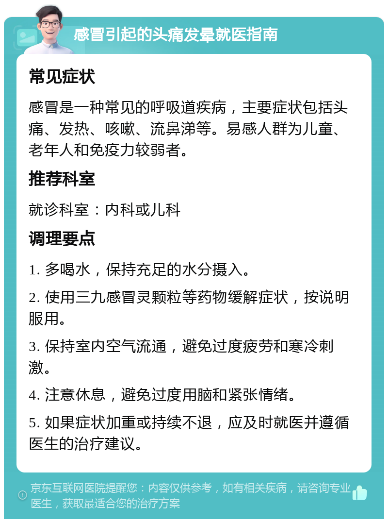 感冒引起的头痛发晕就医指南 常见症状 感冒是一种常见的呼吸道疾病，主要症状包括头痛、发热、咳嗽、流鼻涕等。易感人群为儿童、老年人和免疫力较弱者。 推荐科室 就诊科室：内科或儿科 调理要点 1. 多喝水，保持充足的水分摄入。 2. 使用三九感冒灵颗粒等药物缓解症状，按说明服用。 3. 保持室内空气流通，避免过度疲劳和寒冷刺激。 4. 注意休息，避免过度用脑和紧张情绪。 5. 如果症状加重或持续不退，应及时就医并遵循医生的治疗建议。