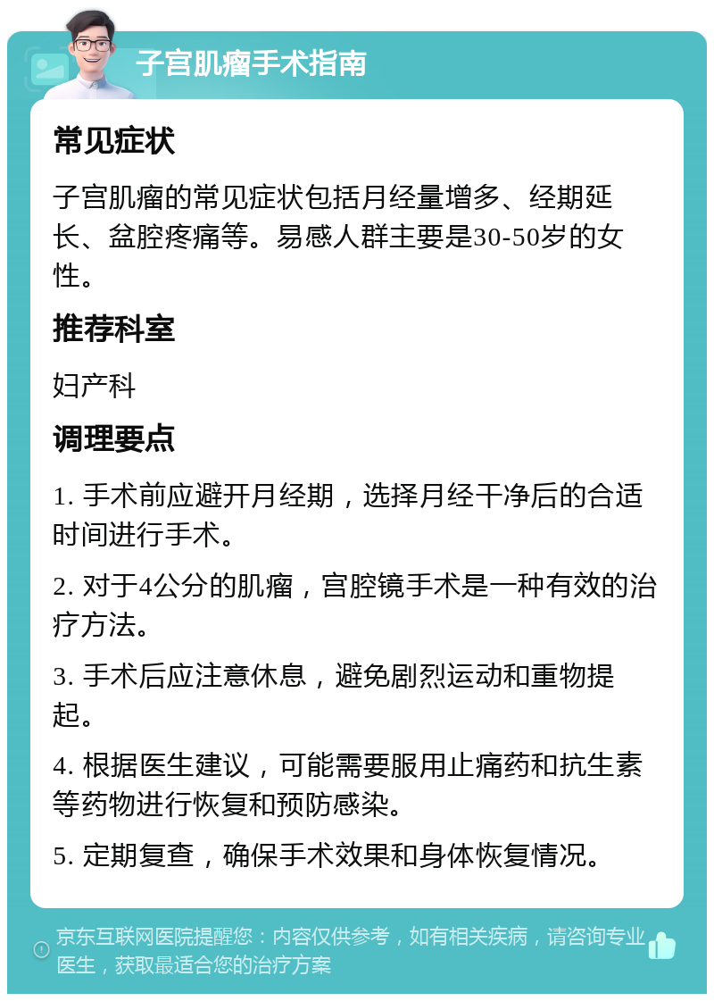 子宫肌瘤手术指南 常见症状 子宫肌瘤的常见症状包括月经量增多、经期延长、盆腔疼痛等。易感人群主要是30-50岁的女性。 推荐科室 妇产科 调理要点 1. 手术前应避开月经期，选择月经干净后的合适时间进行手术。 2. 对于4公分的肌瘤，宫腔镜手术是一种有效的治疗方法。 3. 手术后应注意休息，避免剧烈运动和重物提起。 4. 根据医生建议，可能需要服用止痛药和抗生素等药物进行恢复和预防感染。 5. 定期复查，确保手术效果和身体恢复情况。