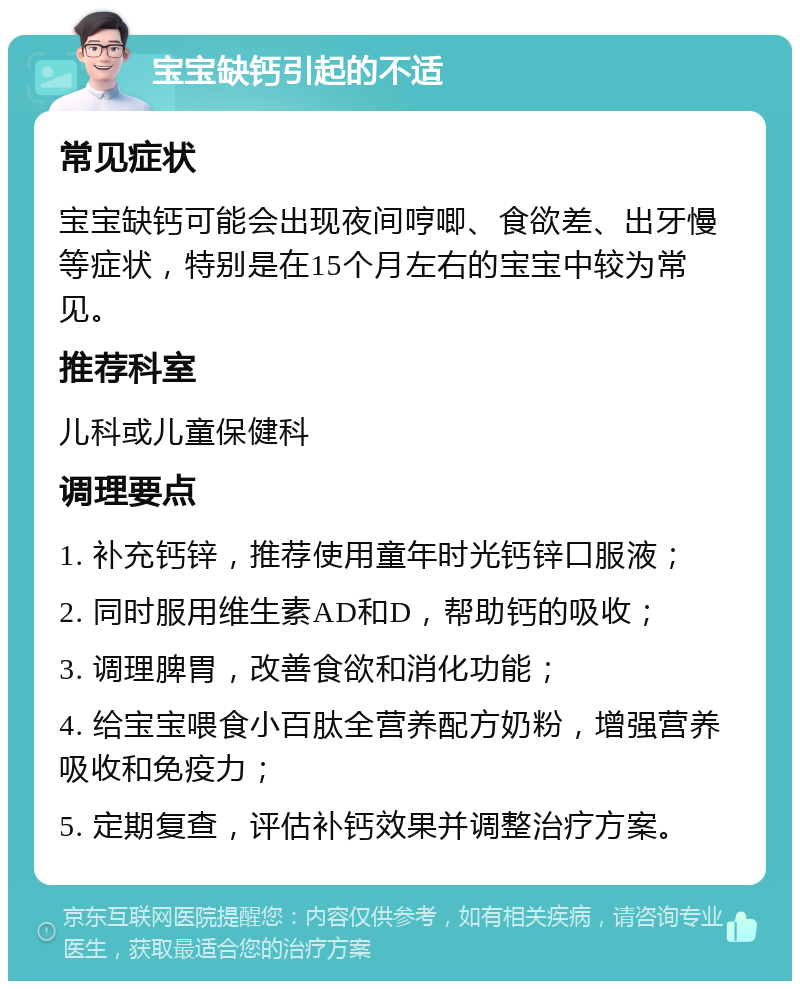 宝宝缺钙引起的不适 常见症状 宝宝缺钙可能会出现夜间哼唧、食欲差、出牙慢等症状，特别是在15个月左右的宝宝中较为常见。 推荐科室 儿科或儿童保健科 调理要点 1. 补充钙锌，推荐使用童年时光钙锌口服液； 2. 同时服用维生素AD和D，帮助钙的吸收； 3. 调理脾胃，改善食欲和消化功能； 4. 给宝宝喂食小百肽全营养配方奶粉，增强营养吸收和免疫力； 5. 定期复查，评估补钙效果并调整治疗方案。