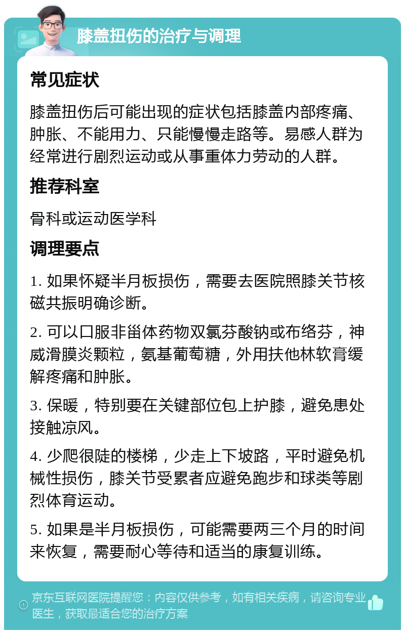 膝盖扭伤的治疗与调理 常见症状 膝盖扭伤后可能出现的症状包括膝盖内部疼痛、肿胀、不能用力、只能慢慢走路等。易感人群为经常进行剧烈运动或从事重体力劳动的人群。 推荐科室 骨科或运动医学科 调理要点 1. 如果怀疑半月板损伤，需要去医院照膝关节核磁共振明确诊断。 2. 可以口服非甾体药物双氯芬酸钠或布络芬，神威滑膜炎颗粒，氨基葡萄糖，外用扶他林软膏缓解疼痛和肿胀。 3. 保暖，特别要在关键部位包上护膝，避免患处接触凉风。 4. 少爬很陡的楼梯，少走上下坡路，平时避免机械性损伤，膝关节受累者应避免跑步和球类等剧烈体育运动。 5. 如果是半月板损伤，可能需要两三个月的时间来恢复，需要耐心等待和适当的康复训练。