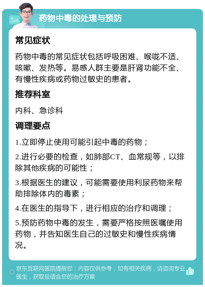 药物中毒的处理与预防 常见症状 药物中毒的常见症状包括呼吸困难、喉咙不适、咳嗽、发热等。易感人群主要是肝肾功能不全、有慢性疾病或药物过敏史的患者。 推荐科室 内科、急诊科 调理要点 1.立即停止使用可能引起中毒的药物； 2.进行必要的检查，如肺部CT、血常规等，以排除其他疾病的可能性； 3.根据医生的建议，可能需要使用利尿药物来帮助排除体内的毒素； 4.在医生的指导下，进行相应的治疗和调理； 5.预防药物中毒的发生，需要严格按照医嘱使用药物，并告知医生自己的过敏史和慢性疾病情况。