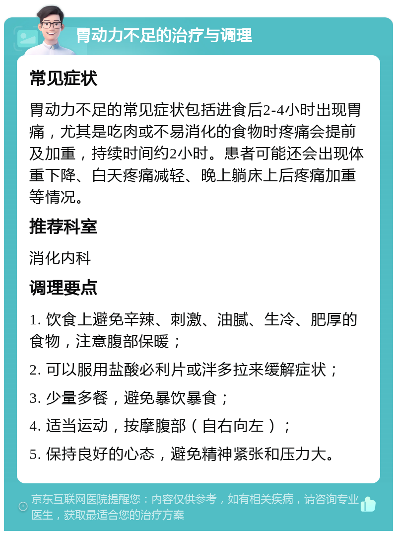 胃动力不足的治疗与调理 常见症状 胃动力不足的常见症状包括进食后2-4小时出现胃痛，尤其是吃肉或不易消化的食物时疼痛会提前及加重，持续时间约2小时。患者可能还会出现体重下降、白天疼痛减轻、晚上躺床上后疼痛加重等情况。 推荐科室 消化内科 调理要点 1. 饮食上避免辛辣、刺激、油腻、生冷、肥厚的食物，注意腹部保暖； 2. 可以服用盐酸必利片或泮多拉来缓解症状； 3. 少量多餐，避免暴饮暴食； 4. 适当运动，按摩腹部（自右向左）； 5. 保持良好的心态，避免精神紧张和压力大。