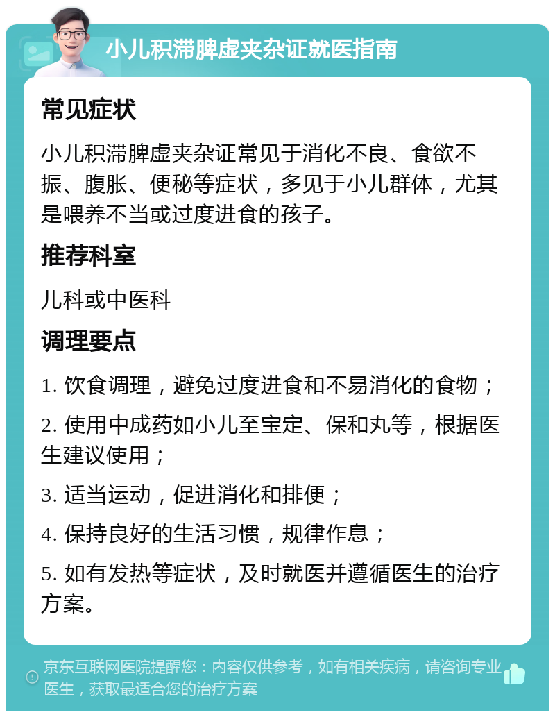 小儿积滞脾虚夹杂证就医指南 常见症状 小儿积滞脾虚夹杂证常见于消化不良、食欲不振、腹胀、便秘等症状，多见于小儿群体，尤其是喂养不当或过度进食的孩子。 推荐科室 儿科或中医科 调理要点 1. 饮食调理，避免过度进食和不易消化的食物； 2. 使用中成药如小儿至宝定、保和丸等，根据医生建议使用； 3. 适当运动，促进消化和排便； 4. 保持良好的生活习惯，规律作息； 5. 如有发热等症状，及时就医并遵循医生的治疗方案。