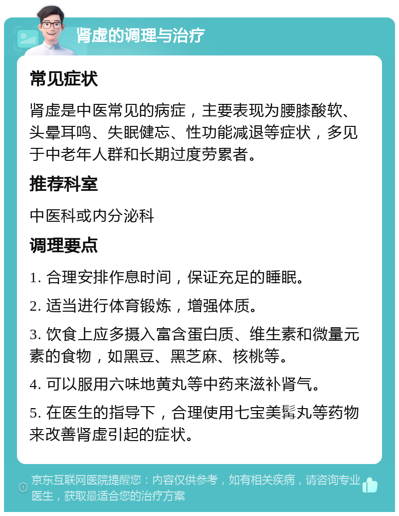 肾虚的调理与治疗 常见症状 肾虚是中医常见的病症，主要表现为腰膝酸软、头晕耳鸣、失眠健忘、性功能减退等症状，多见于中老年人群和长期过度劳累者。 推荐科室 中医科或内分泌科 调理要点 1. 合理安排作息时间，保证充足的睡眠。 2. 适当进行体育锻炼，增强体质。 3. 饮食上应多摄入富含蛋白质、维生素和微量元素的食物，如黑豆、黑芝麻、核桃等。 4. 可以服用六味地黄丸等中药来滋补肾气。 5. 在医生的指导下，合理使用七宝美髯丸等药物来改善肾虚引起的症状。