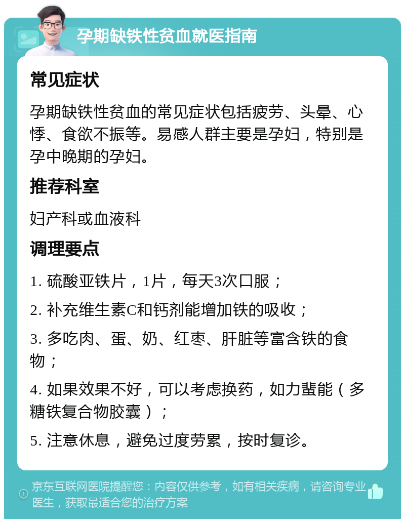 孕期缺铁性贫血就医指南 常见症状 孕期缺铁性贫血的常见症状包括疲劳、头晕、心悸、食欲不振等。易感人群主要是孕妇，特别是孕中晚期的孕妇。 推荐科室 妇产科或血液科 调理要点 1. 硫酸亚铁片，1片，每天3次口服； 2. 补充维生素C和钙剂能增加铁的吸收； 3. 多吃肉、蛋、奶、红枣、肝脏等富含铁的食物； 4. 如果效果不好，可以考虑换药，如力蜚能（多糖铁复合物胶囊）； 5. 注意休息，避免过度劳累，按时复诊。