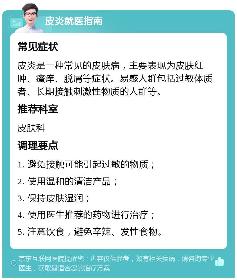 皮炎就医指南 常见症状 皮炎是一种常见的皮肤病，主要表现为皮肤红肿、瘙痒、脱屑等症状。易感人群包括过敏体质者、长期接触刺激性物质的人群等。 推荐科室 皮肤科 调理要点 1. 避免接触可能引起过敏的物质； 2. 使用温和的清洁产品； 3. 保持皮肤湿润； 4. 使用医生推荐的药物进行治疗； 5. 注意饮食，避免辛辣、发性食物。