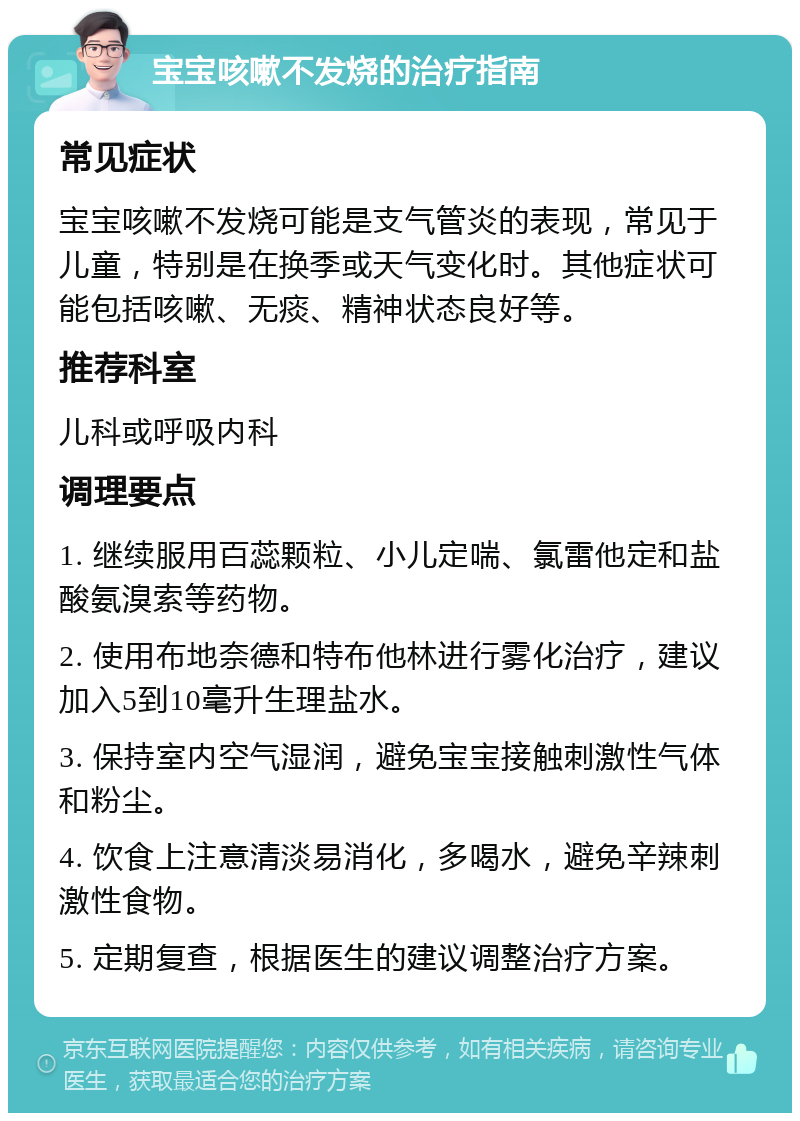 宝宝咳嗽不发烧的治疗指南 常见症状 宝宝咳嗽不发烧可能是支气管炎的表现，常见于儿童，特别是在换季或天气变化时。其他症状可能包括咳嗽、无痰、精神状态良好等。 推荐科室 儿科或呼吸内科 调理要点 1. 继续服用百蕊颗粒、小儿定喘、氯雷他定和盐酸氨溴索等药物。 2. 使用布地奈德和特布他林进行雾化治疗，建议加入5到10毫升生理盐水。 3. 保持室内空气湿润，避免宝宝接触刺激性气体和粉尘。 4. 饮食上注意清淡易消化，多喝水，避免辛辣刺激性食物。 5. 定期复查，根据医生的建议调整治疗方案。