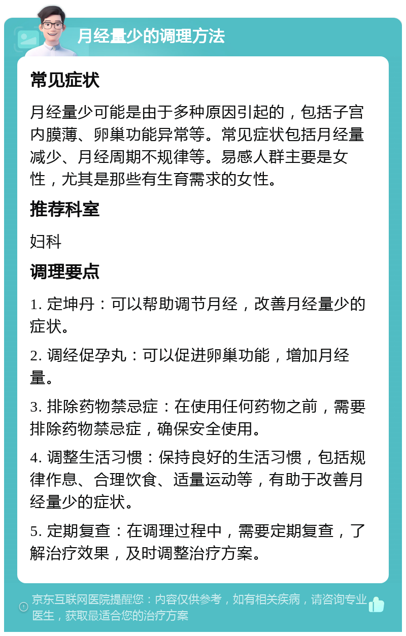 月经量少的调理方法 常见症状 月经量少可能是由于多种原因引起的，包括子宫内膜薄、卵巢功能异常等。常见症状包括月经量减少、月经周期不规律等。易感人群主要是女性，尤其是那些有生育需求的女性。 推荐科室 妇科 调理要点 1. 定坤丹：可以帮助调节月经，改善月经量少的症状。 2. 调经促孕丸：可以促进卵巢功能，增加月经量。 3. 排除药物禁忌症：在使用任何药物之前，需要排除药物禁忌症，确保安全使用。 4. 调整生活习惯：保持良好的生活习惯，包括规律作息、合理饮食、适量运动等，有助于改善月经量少的症状。 5. 定期复查：在调理过程中，需要定期复查，了解治疗效果，及时调整治疗方案。