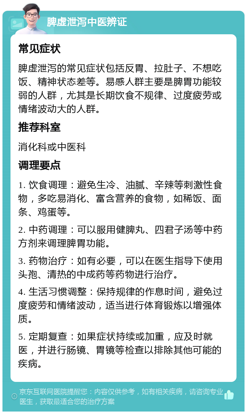 脾虚泄泻中医辨证 常见症状 脾虚泄泻的常见症状包括反胃、拉肚子、不想吃饭、精神状态差等。易感人群主要是脾胃功能较弱的人群，尤其是长期饮食不规律、过度疲劳或情绪波动大的人群。 推荐科室 消化科或中医科 调理要点 1. 饮食调理：避免生冷、油腻、辛辣等刺激性食物，多吃易消化、富含营养的食物，如稀饭、面条、鸡蛋等。 2. 中药调理：可以服用健脾丸、四君子汤等中药方剂来调理脾胃功能。 3. 药物治疗：如有必要，可以在医生指导下使用头孢、清热的中成药等药物进行治疗。 4. 生活习惯调整：保持规律的作息时间，避免过度疲劳和情绪波动，适当进行体育锻炼以增强体质。 5. 定期复查：如果症状持续或加重，应及时就医，并进行肠镜、胃镜等检查以排除其他可能的疾病。