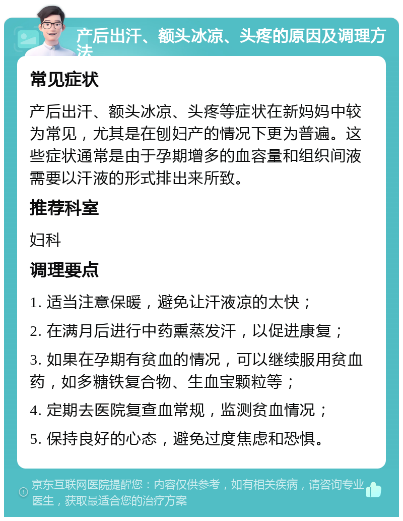 产后出汗、额头冰凉、头疼的原因及调理方法 常见症状 产后出汗、额头冰凉、头疼等症状在新妈妈中较为常见，尤其是在刨妇产的情况下更为普遍。这些症状通常是由于孕期增多的血容量和组织间液需要以汗液的形式排出来所致。 推荐科室 妇科 调理要点 1. 适当注意保暖，避免让汗液凉的太快； 2. 在满月后进行中药熏蒸发汗，以促进康复； 3. 如果在孕期有贫血的情况，可以继续服用贫血药，如多糖铁复合物、生血宝颗粒等； 4. 定期去医院复查血常规，监测贫血情况； 5. 保持良好的心态，避免过度焦虑和恐惧。