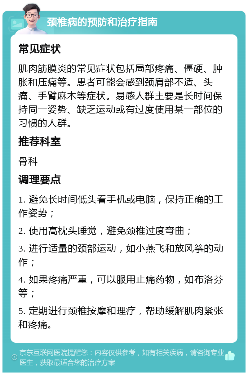 颈椎病的预防和治疗指南 常见症状 肌肉筋膜炎的常见症状包括局部疼痛、僵硬、肿胀和压痛等。患者可能会感到颈肩部不适、头痛、手臂麻木等症状。易感人群主要是长时间保持同一姿势、缺乏运动或有过度使用某一部位的习惯的人群。 推荐科室 骨科 调理要点 1. 避免长时间低头看手机或电脑，保持正确的工作姿势； 2. 使用高枕头睡觉，避免颈椎过度弯曲； 3. 进行适量的颈部运动，如小燕飞和放风筝的动作； 4. 如果疼痛严重，可以服用止痛药物，如布洛芬等； 5. 定期进行颈椎按摩和理疗，帮助缓解肌肉紧张和疼痛。