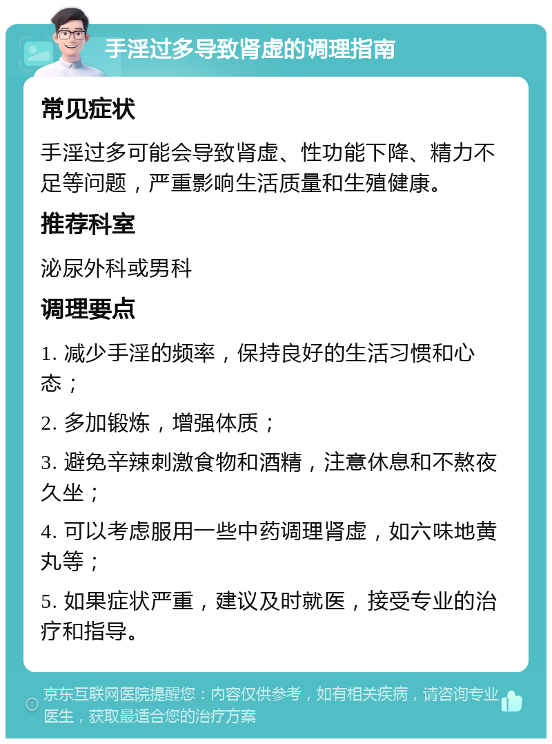 手淫过多导致肾虚的调理指南 常见症状 手淫过多可能会导致肾虚、性功能下降、精力不足等问题，严重影响生活质量和生殖健康。 推荐科室 泌尿外科或男科 调理要点 1. 减少手淫的频率，保持良好的生活习惯和心态； 2. 多加锻炼，增强体质； 3. 避免辛辣刺激食物和酒精，注意休息和不熬夜久坐； 4. 可以考虑服用一些中药调理肾虚，如六味地黄丸等； 5. 如果症状严重，建议及时就医，接受专业的治疗和指导。