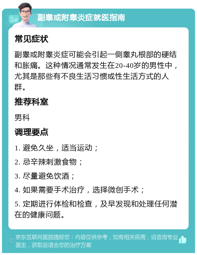 副睾或附睾炎症就医指南 常见症状 副睾或附睾炎症可能会引起一侧睾丸根部的硬结和胀痛。这种情况通常发生在20-40岁的男性中，尤其是那些有不良生活习惯或性生活方式的人群。 推荐科室 男科 调理要点 1. 避免久坐，适当运动； 2. 忌辛辣刺激食物； 3. 尽量避免饮酒； 4. 如果需要手术治疗，选择微创手术； 5. 定期进行体检和检查，及早发现和处理任何潜在的健康问题。