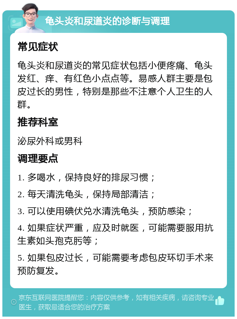 龟头炎和尿道炎的诊断与调理 常见症状 龟头炎和尿道炎的常见症状包括小便疼痛、龟头发红、痒、有红色小点点等。易感人群主要是包皮过长的男性，特别是那些不注意个人卫生的人群。 推荐科室 泌尿外科或男科 调理要点 1. 多喝水，保持良好的排尿习惯； 2. 每天清洗龟头，保持局部清洁； 3. 可以使用碘伏兑水清洗龟头，预防感染； 4. 如果症状严重，应及时就医，可能需要服用抗生素如头孢克肟等； 5. 如果包皮过长，可能需要考虑包皮环切手术来预防复发。